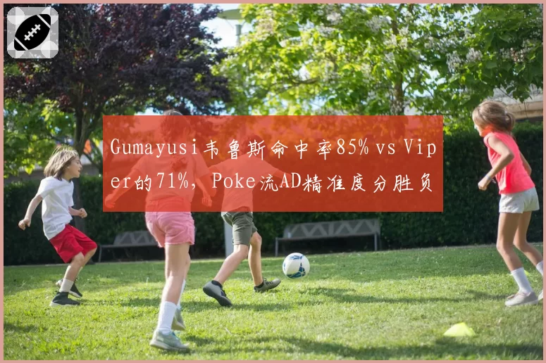 Gumayusi韦鲁斯命中率85% vs Viper的71%，Poke流AD精准度分胜负