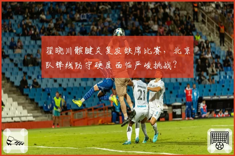 翟晓川髌腱炎复发缺席比赛，北京队锋线防守硬度面临严峻挑战？