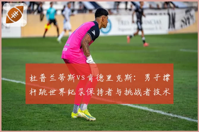 杜普兰蒂斯vs肯德里克斯:男子撑杆跳世界纪录保持者与挑战者技术细节对比