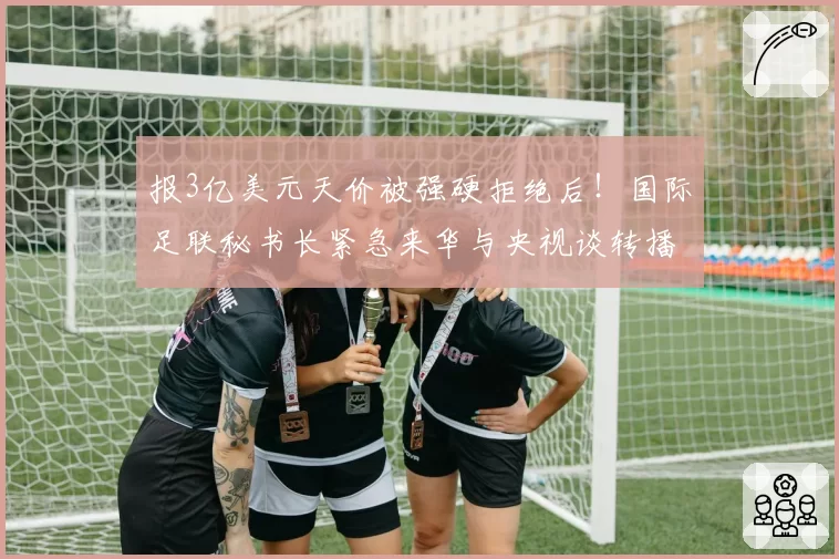 报3亿美元天价被强硬拒绝后!国际足联秘书长紧急来华与央视谈转播权