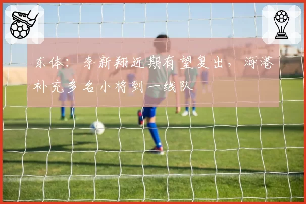 东体：李新翔近期有望复出，海港补充多名小将到一线队