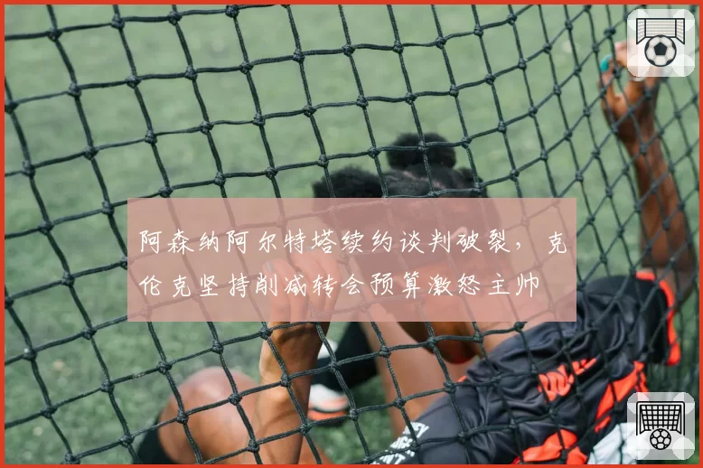阿森纳阿尔特塔续约谈判破裂，克伦克坚持削减转会预算激怒主帅