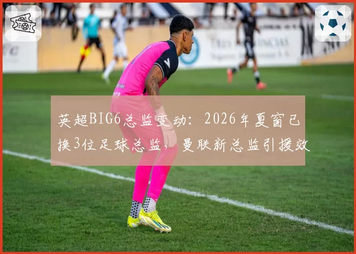 英超BIG6总监变动：2026年夏窗已换3位足球总监，曼联新总监引援效率待考
