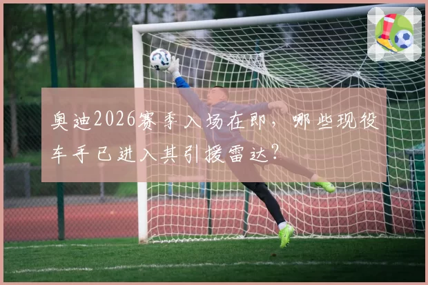 奥迪2026赛季入场在即，哪些现役车手已进入其引援雷达？