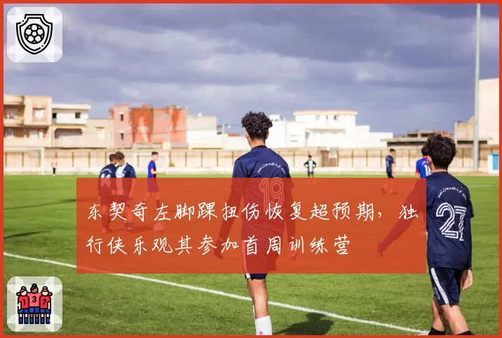 东契奇左脚踝扭伤恢复超预期，独行侠乐观其参加首周训练营