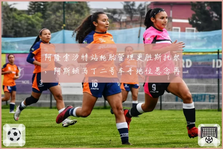 阿隆索沙特站轮胎管理更胜斯托尔，阿斯顿马丁二号车手地位悬念再起