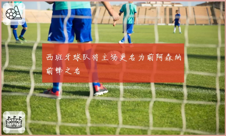 西班牙球队将主场更名为前阿森纳前锋之名
