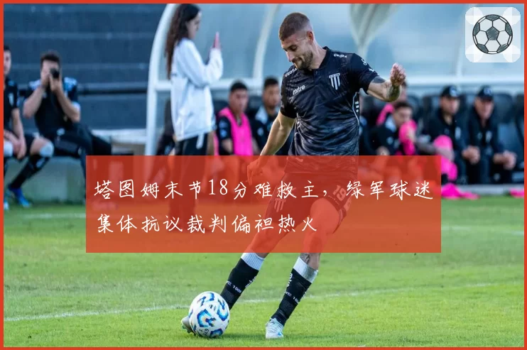 塔图姆末节18分难救主，绿军球迷集体抗议裁判偏袒热火
