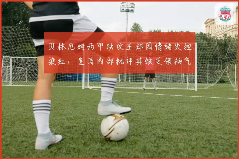 贝林厄姆西甲助攻王却因情绪失控染红，皇马内部批评其缺乏领袖气质