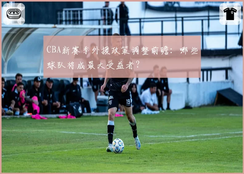 CBA新赛季外援政策调整前瞻：哪些球队将成最大受益者？