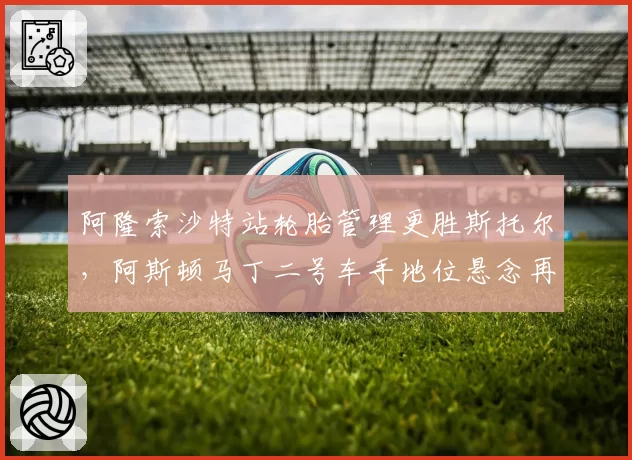 阿隆索沙特站轮胎管理更胜斯托尔，阿斯顿马丁二号车手地位悬念再起