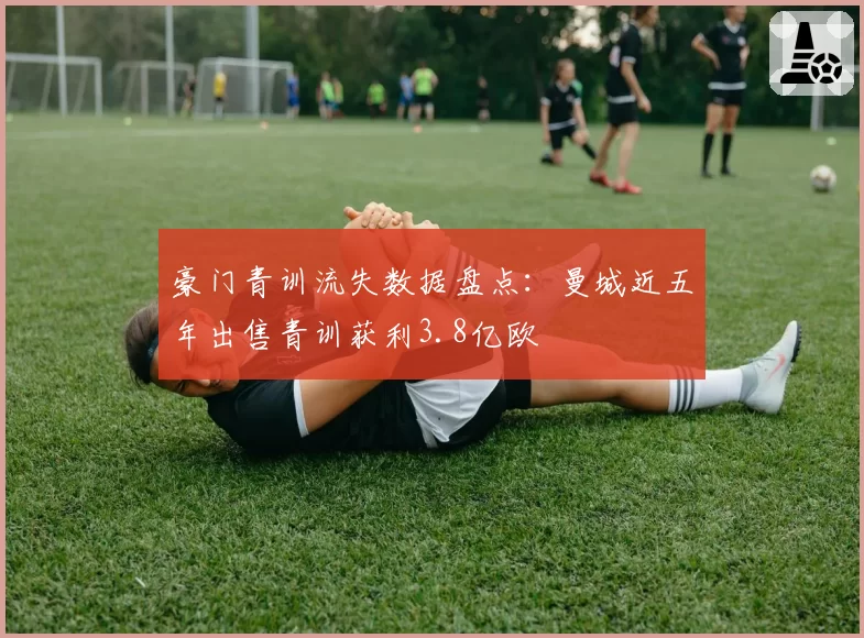 豪门青训流失数据盘点:曼城近五年出售青训获利3.8亿欧