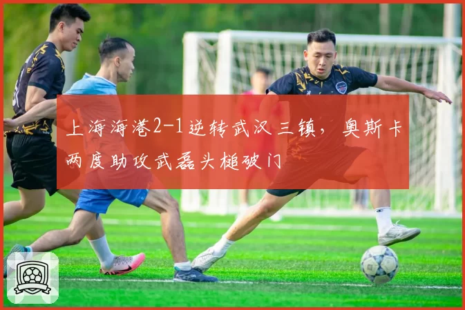上海海港2-1逆转武汉三镇,奥斯卡两度助攻武磊头槌破门