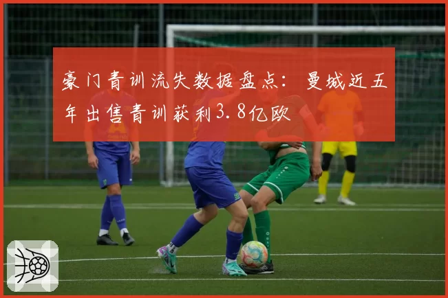 豪门青训流失数据盘点：曼城近五年出售青训获利3.8亿欧