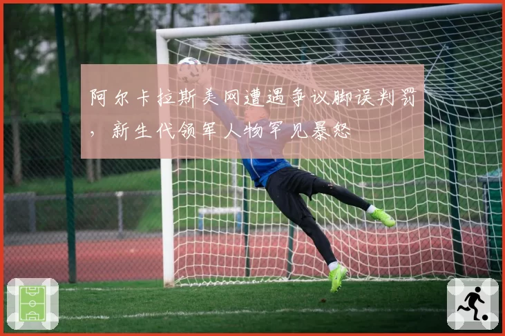 阿尔卡拉斯美网遭遇争议脚误判罚，新生代领军人物罕见暴怒