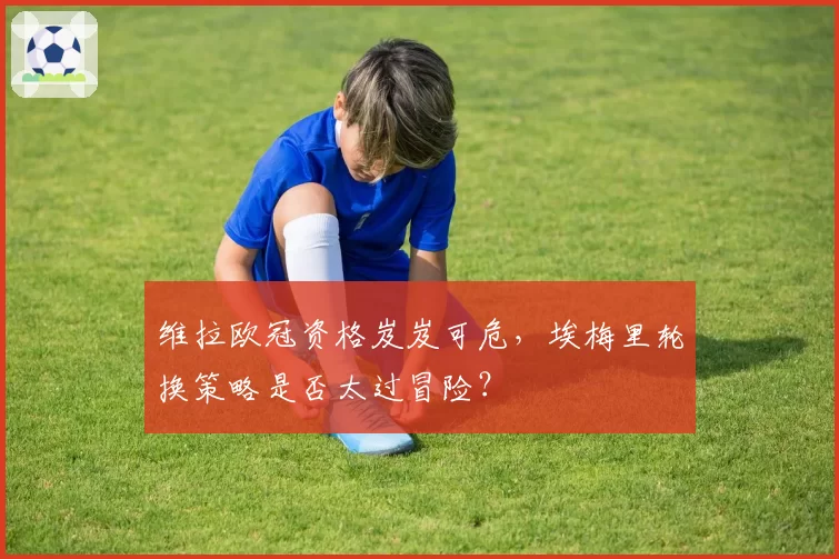 维拉欧冠资格岌岌可危，埃梅里轮换策略是否太过冒险？