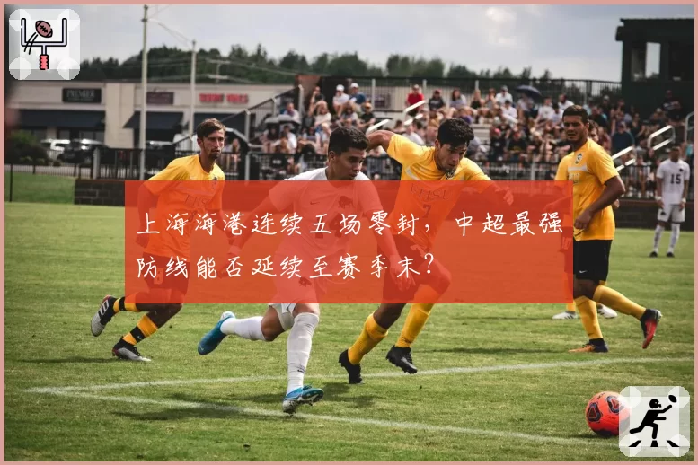 上海海港连续五场零封，中超最强防线能否延续至赛季末？