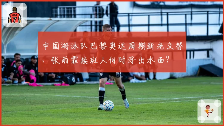 中国游泳队巴黎奥运周期新老交替，张雨霏接班人何时浮出水面？