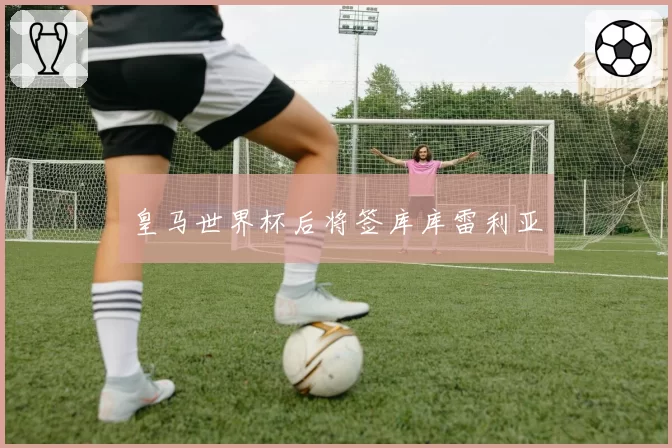 皇马世界杯后将签库库雷利亚