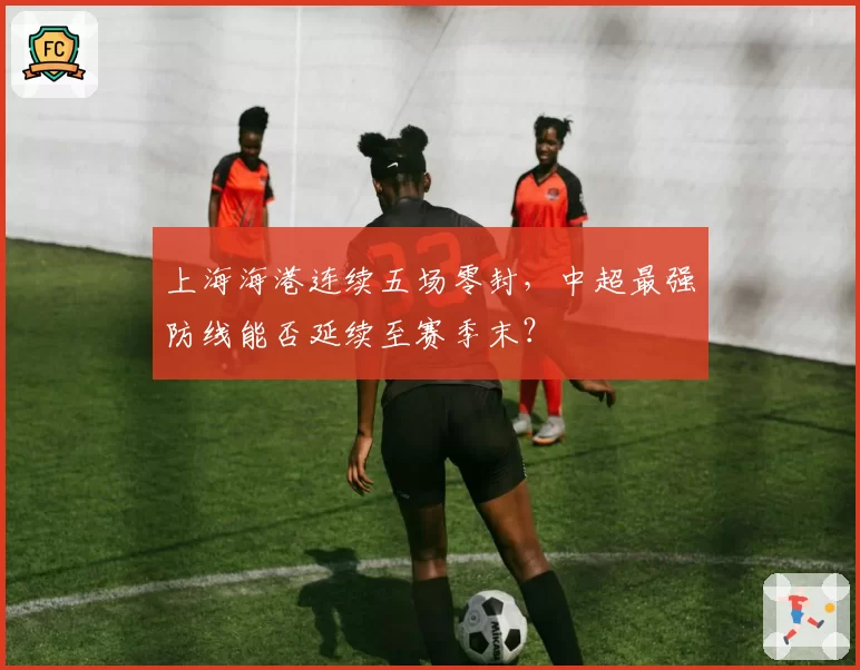 上海海港连续五场零封，中超最强防线能否延续至赛季末？
