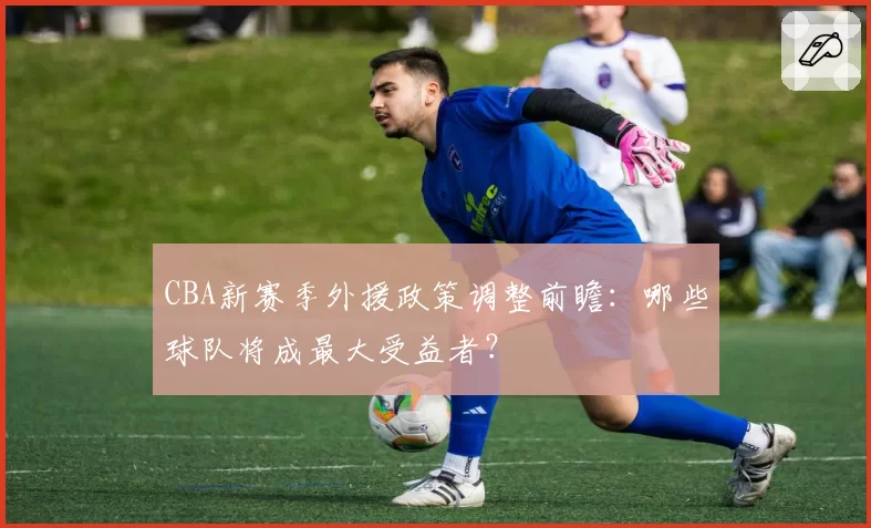 CBA新赛季外援政策调整前瞻：哪些球队将成最大受益者？
