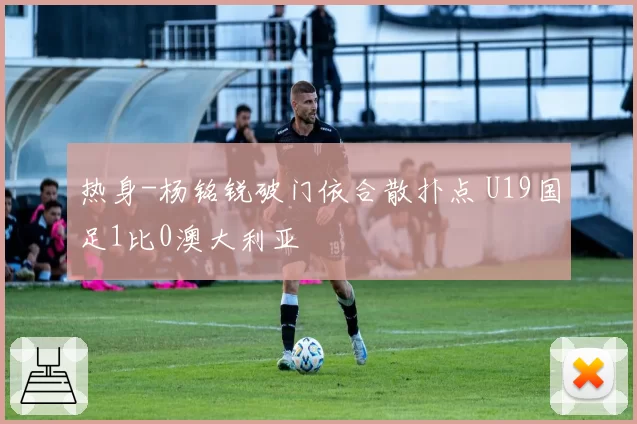 热身-杨铭锐破门依合散扑点 U19国足1比0澳大利亚