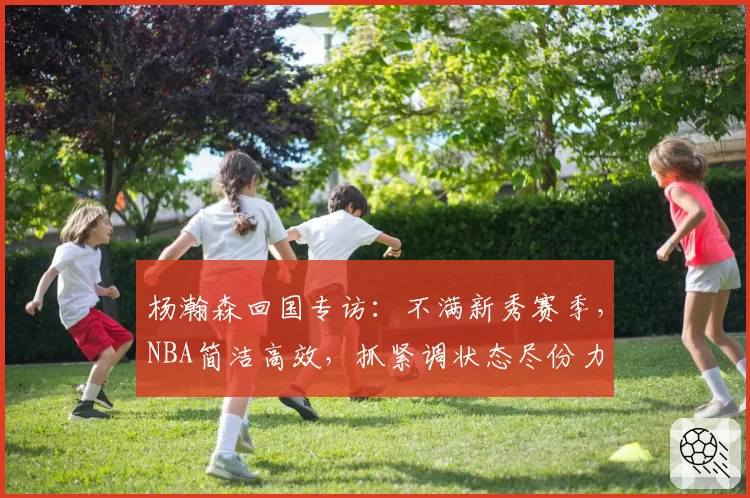 杨瀚森回国专访：不满新秀赛季，NBA简洁高效，抓紧调状态尽份力