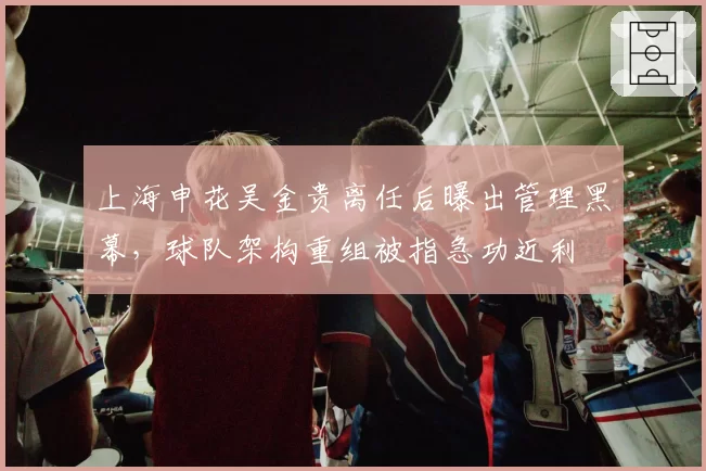 上海申花吴金贵离任后曝出管理黑幕，球队架构重组被指急功近利