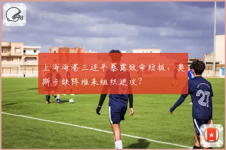 上海海港三连平暴露致命短板，奥斯卡缺阵谁来组织进攻？