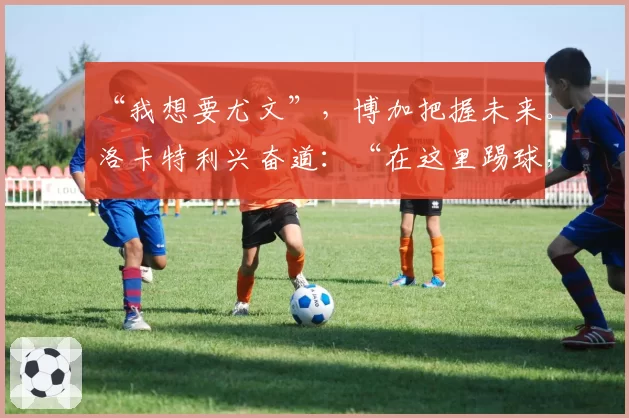 “我想要尤文”，博加把握未来。洛卡特利兴奋道：“在这里踢球，这很正常”