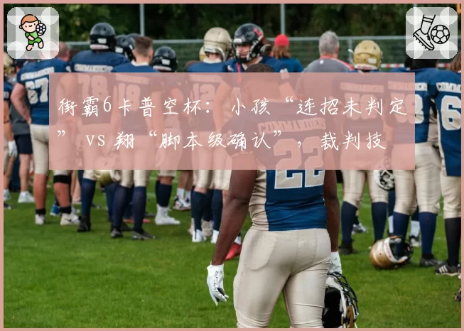 街霸6卡普空杯：小孩“连招未判定” vs 翔“脚本级确认”，裁判技术解释两套标准