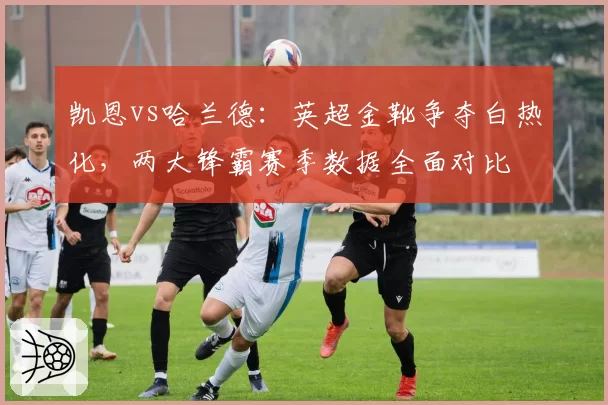 凯恩vs哈兰德：英超金靴争夺白热化，两大锋霸赛季数据全面对比