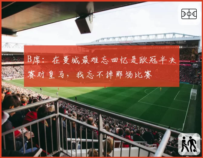 B席:在曼城最难忘回忆是欧冠半决赛对皇马,我忘不掉那场比赛
