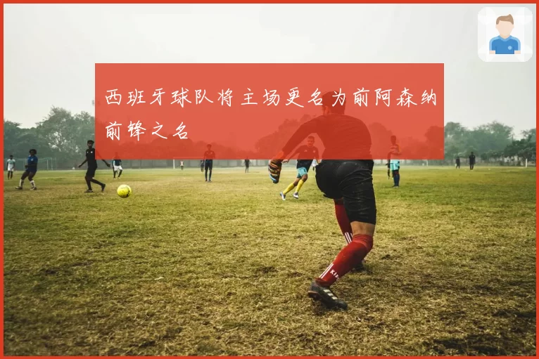 西班牙球队将主场更名为前阿森纳前锋之名