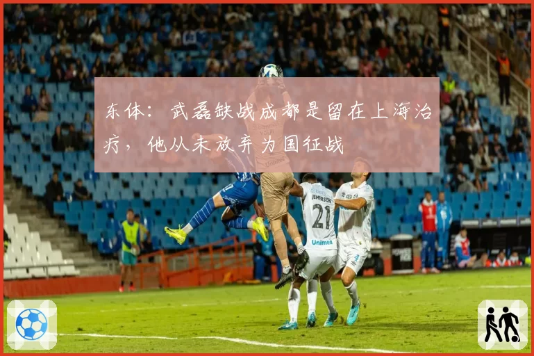 东体:武磊缺战成都是留在上海治疗,他从未放弃为国征战