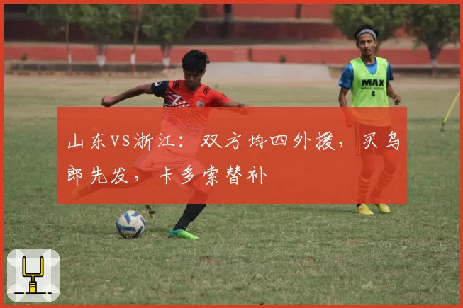 山东vs浙江：双方均四外援，买乌郎先发，卡多索替补