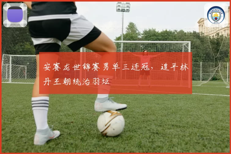 安赛龙世锦赛男单三连冠，追平林丹王朝统治羽坛