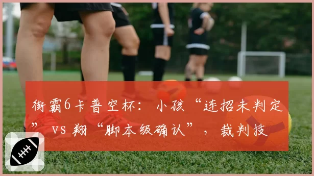 街霸6卡普空杯：小孩“连招未判定” vs 翔“脚本级确认”，裁判技术解释两套标准