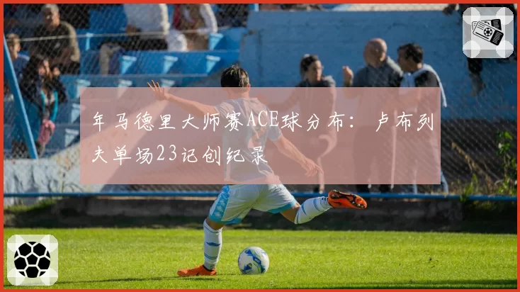 年马德里大师赛ACE球分布：卢布列夫单场23记创纪录