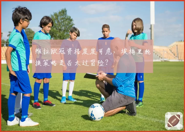 维拉欧冠资格岌岌可危，埃梅里轮换策略是否太过冒险？