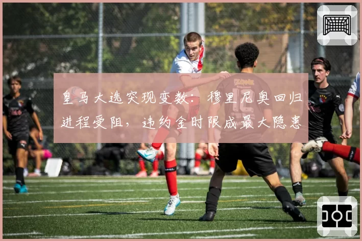 皇马大选突现变数：穆里尼奥回归进程受阻，违约金时限成最大隐患