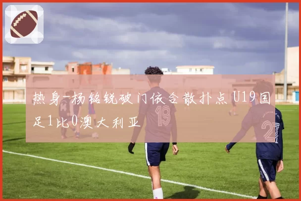 热身-杨铭锐破门依合散扑点 U19国足1比0澳大利亚