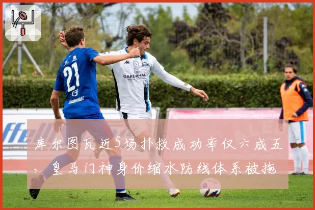 库尔图瓦近5场扑救成功率仅六成五,皇马门神身价缩水防线体系被拖垮