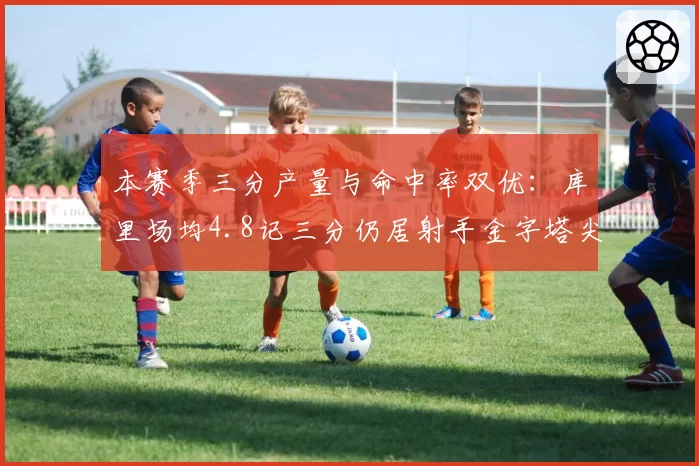 本赛季三分产量与命中率双优：库里场均4.8记三分仍居射手金字塔尖