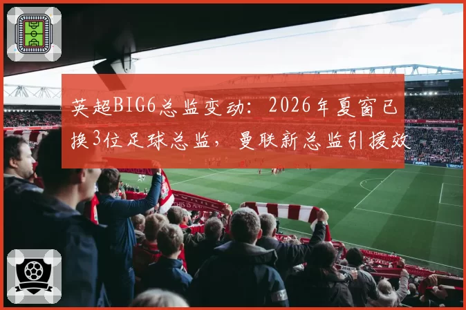 英超BIG6总监变动：2026年夏窗已换3位足球总监，曼联新总监引援效率待考
