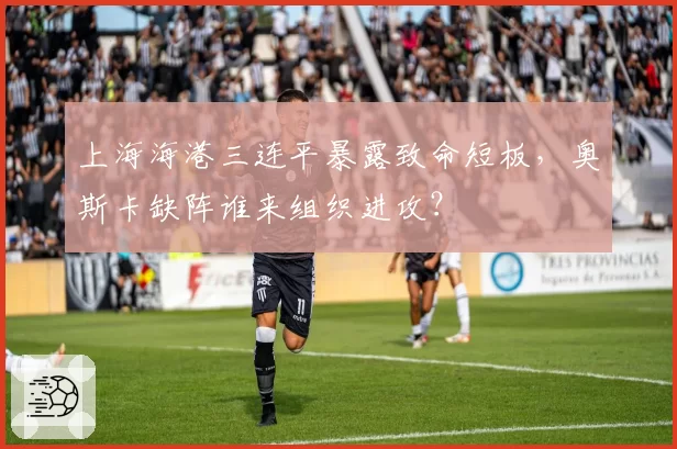 上海海港三连平暴露致命短板，奥斯卡缺阵谁来组织进攻？