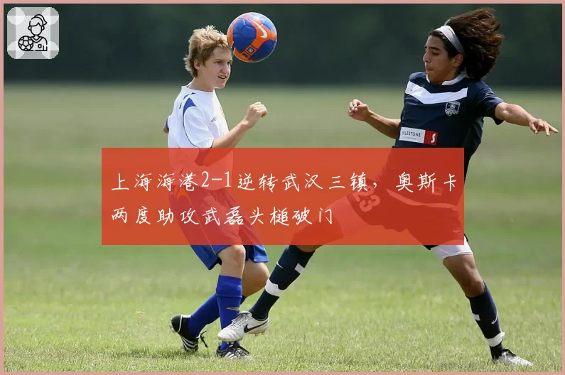 上海海港2-1逆转武汉三镇,奥斯卡两度助攻武磊头槌破门