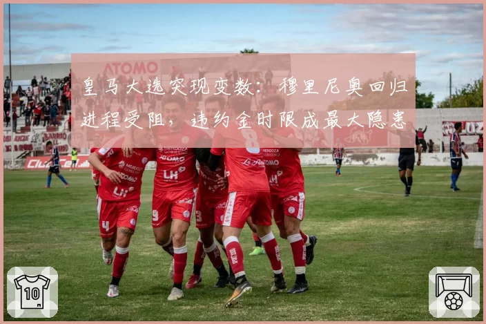 皇马大选突现变数：穆里尼奥回归进程受阻，违约金时限成最大隐患