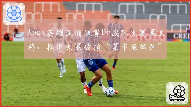 Apex英雄亚洲联赛DF战队决赛圈丢鸡,指挥决策被指“菜市场级别”