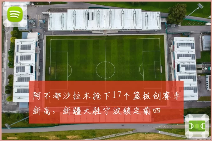 阿不都沙拉木抢下17个篮板创赛季新高，新疆大胜宁波锁定前四